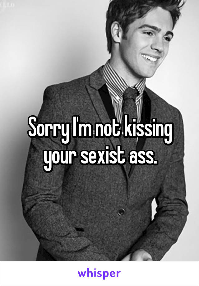 Sorry I'm not kissing your sexist ass.