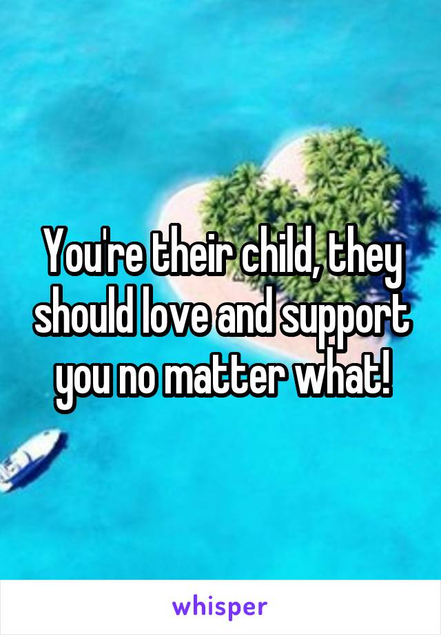 You're their child, they should love and support you no matter what!
