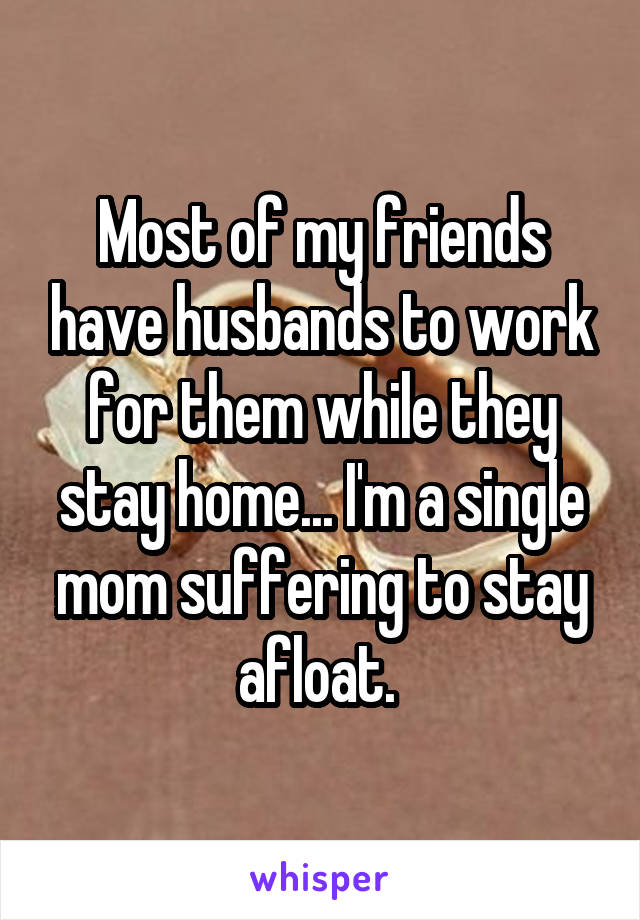 Most of my friends have husbands to work for them while they stay home... I'm a single mom suffering to stay afloat. 
