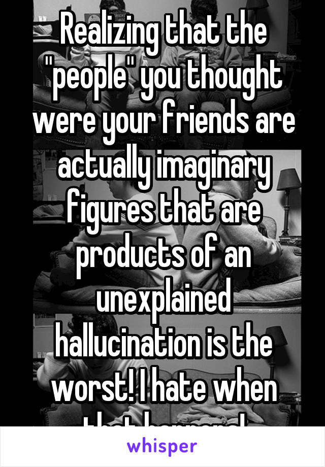 Realizing that the "people" you thought were your friends are actually imaginary figures that are products of an unexplained hallucination is the worst! I hate when that happens!