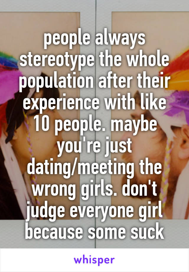 people always stereotype the whole population after their experience with like 10 people. maybe you're just dating/meeting the wrong girls. don't judge everyone girl because some suck