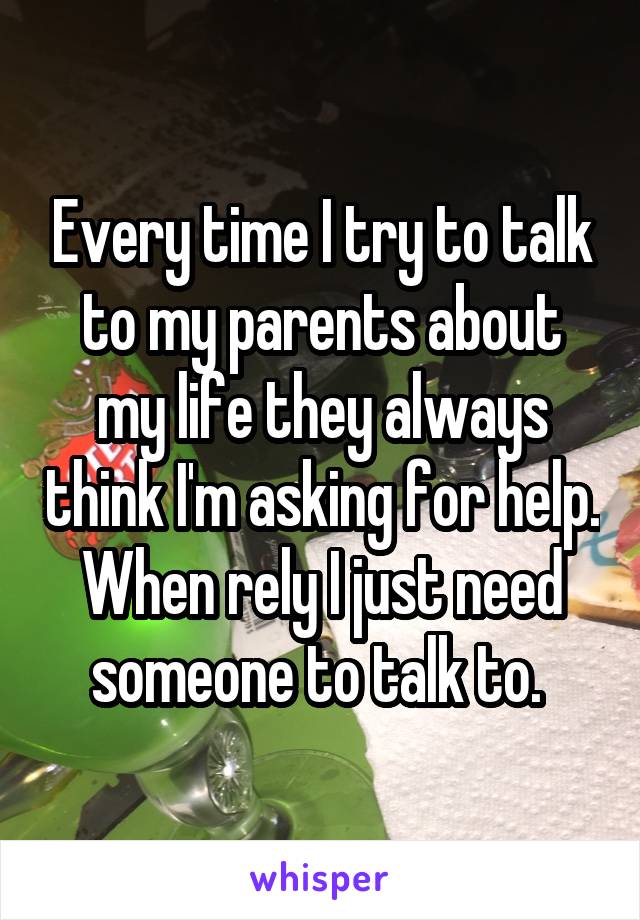 Every time I try to talk to my parents about my life they always think I'm asking for help. When rely I just need someone to talk to. 