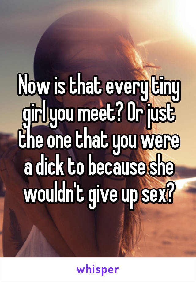 Now is that every tiny girl you meet? Or just the one that you were a dick to because she wouldn't give up sex?