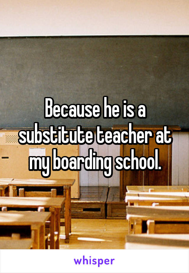 Because he is a substitute teacher at my boarding school.