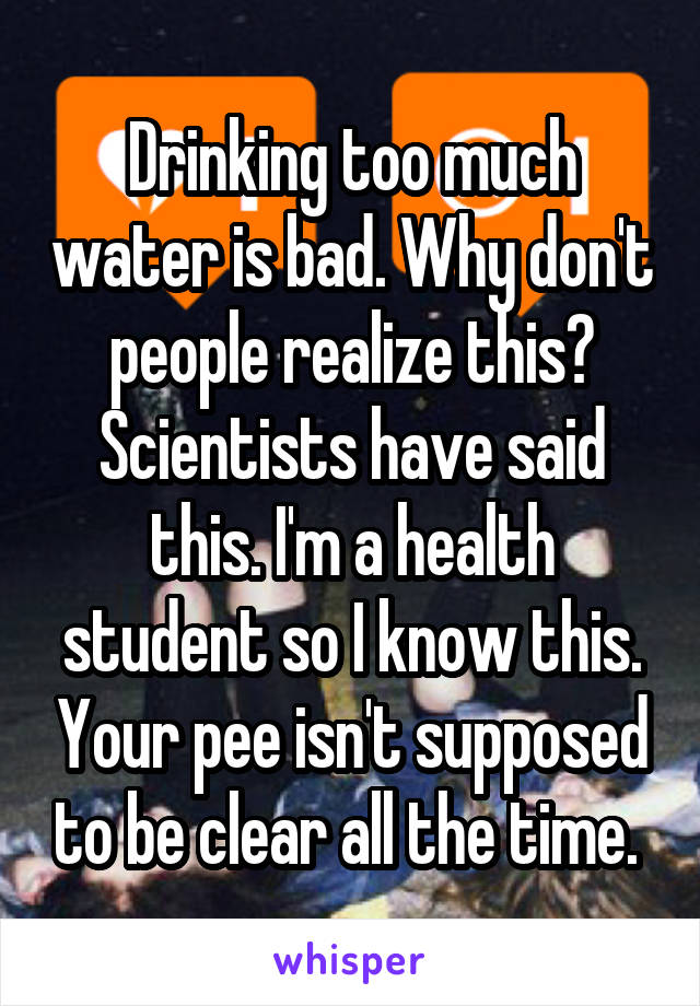 Drinking too much water is bad. Why don't people realize this? Scientists have said this. I'm a health student so I know this. Your pee isn't supposed to be clear all the time. 