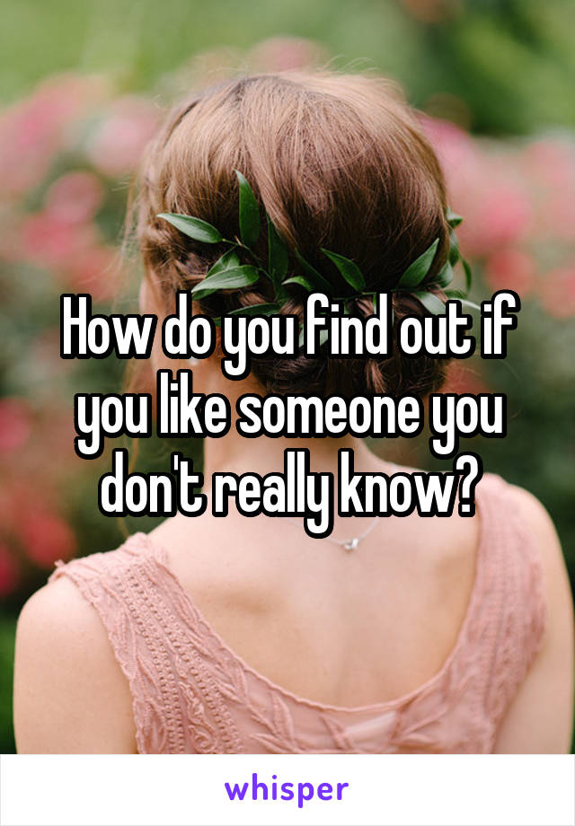 How do you find out if you like someone you don't really know?