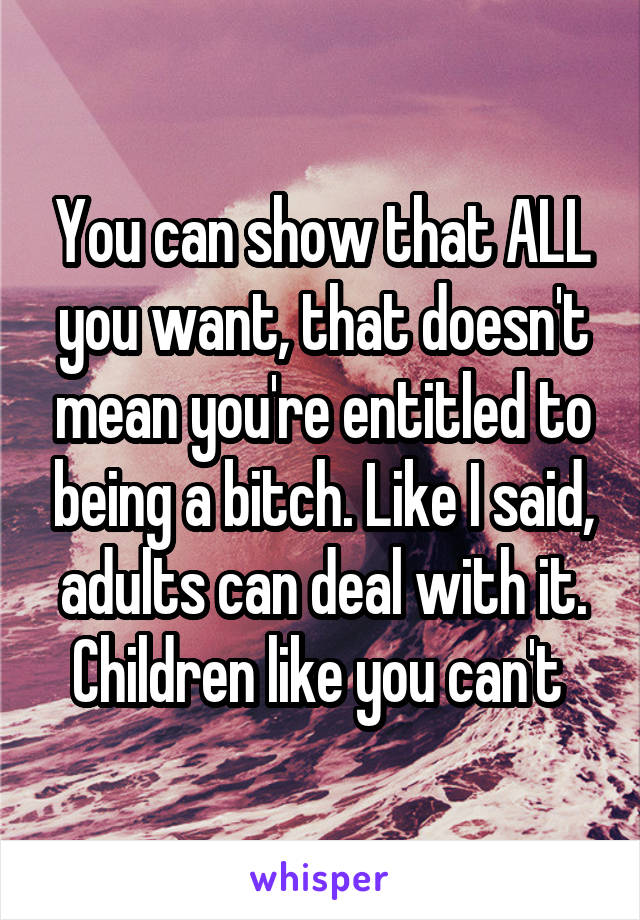 You can show that ALL you want, that doesn't mean you're entitled to being a bitch. Like I said, adults can deal with it. Children like you can't 