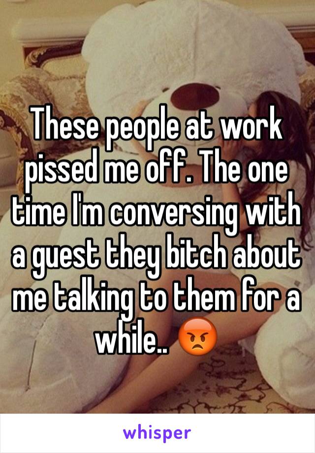 These people at work pissed me off. The one time I'm conversing with a guest they bitch about me talking to them for a while.. 😡