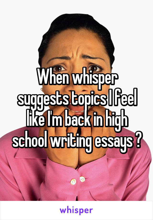 When whisper suggests topics I feel like I'm back in high school writing essays 😂