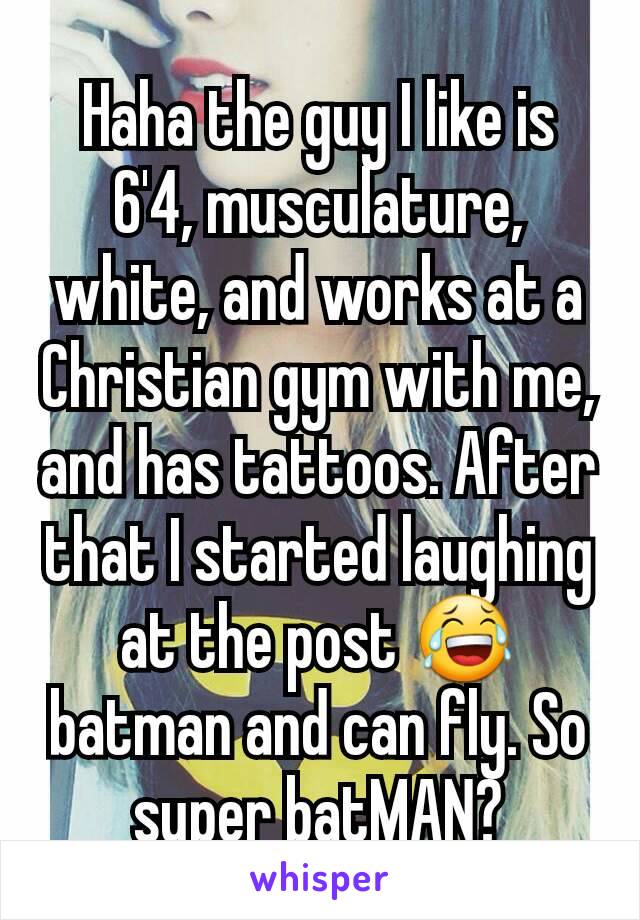 Haha the guy I like is 6'4, musculature, white, and works at a Christian gym with me, and has tattoos. After that I started laughing at the post 😂 batman and can fly. So super batMAN?