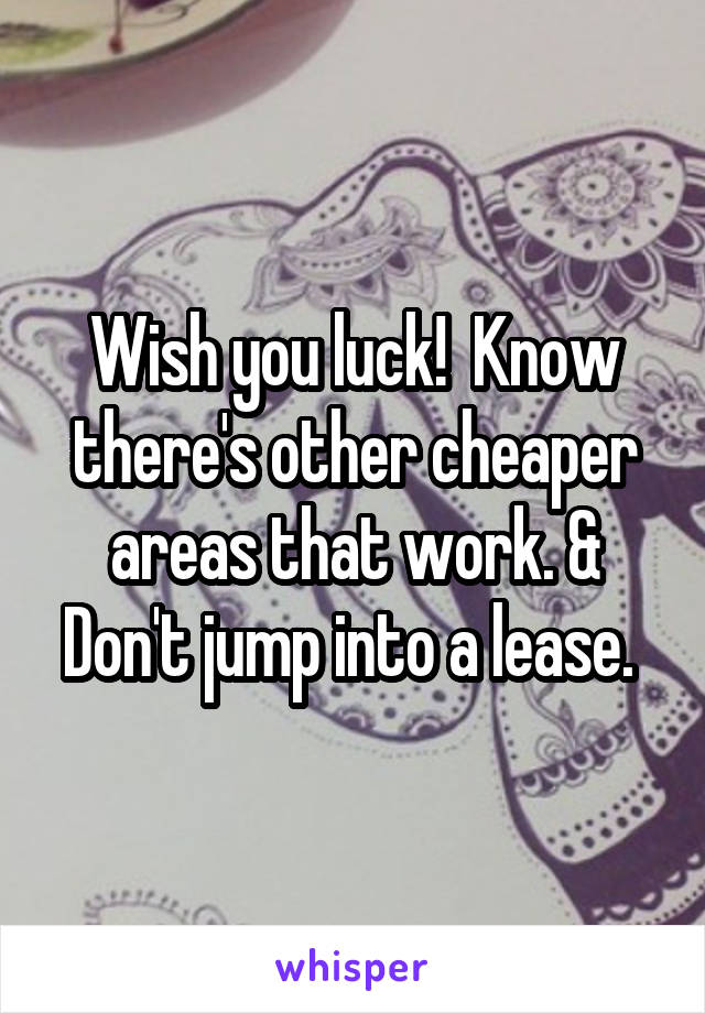 Wish you luck!  Know there's other cheaper areas that work. & Don't jump into a lease. 