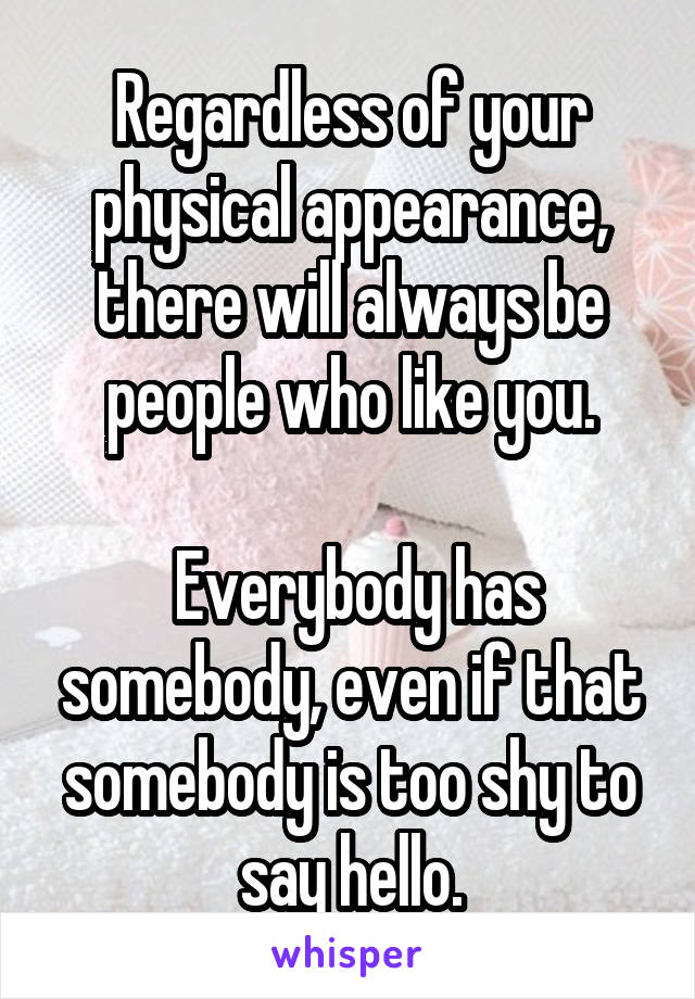 Regardless of your physical appearance, there will always be people who like you.

 Everybody has somebody, even if that somebody is too shy to say hello.