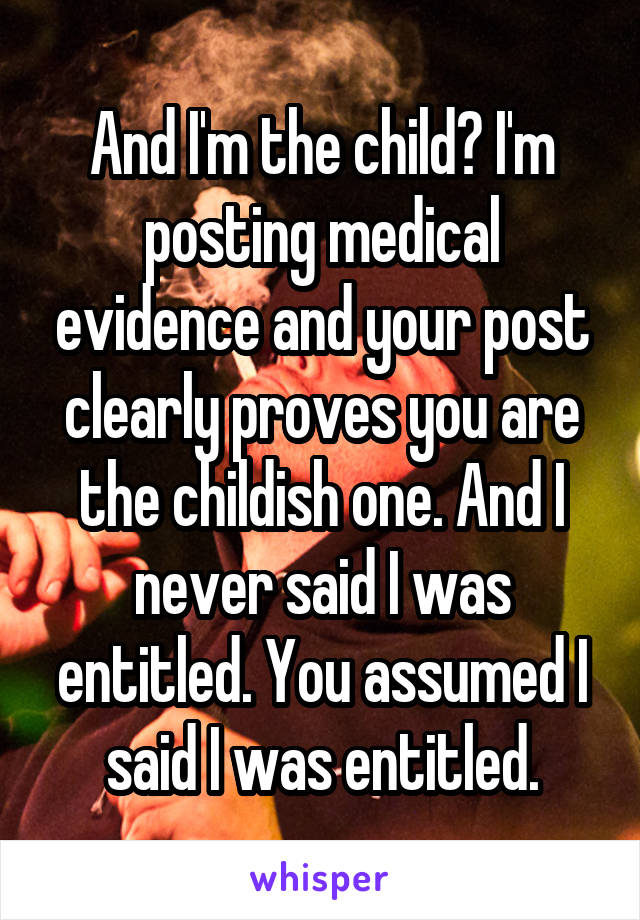 And I'm the child? I'm posting medical evidence and your post clearly proves you are the childish one. And I never said I was entitled. You assumed I said I was entitled.