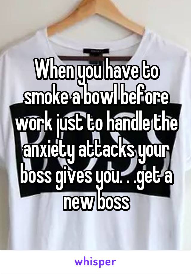 When you have to smoke a bowl before work just to handle the anxiety attacks your boss gives you. . .get a new boss
