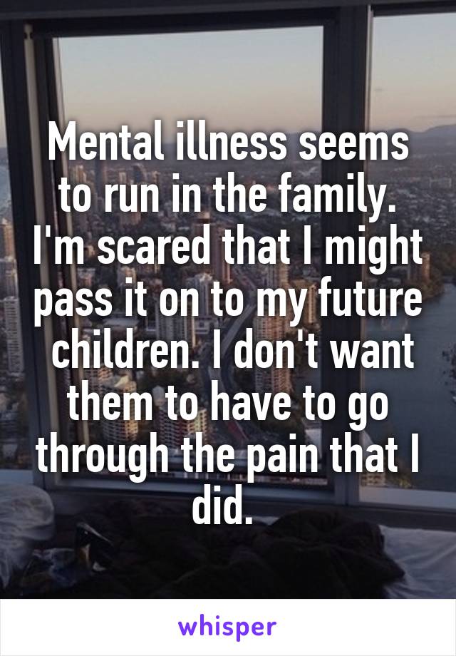 Mental illness seems to run in the family. I'm scared that I might pass it on to my future  children. I don't want them to have to go through the pain that I did. 