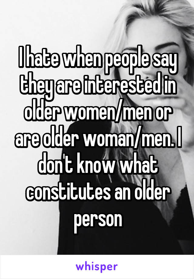 I hate when people say they are interested in older women/men or are older woman/men. I don't know what constitutes an older person