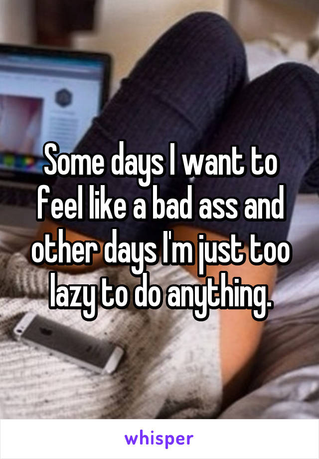 Some days I want to feel like a bad ass and other days I'm just too lazy to do anything.