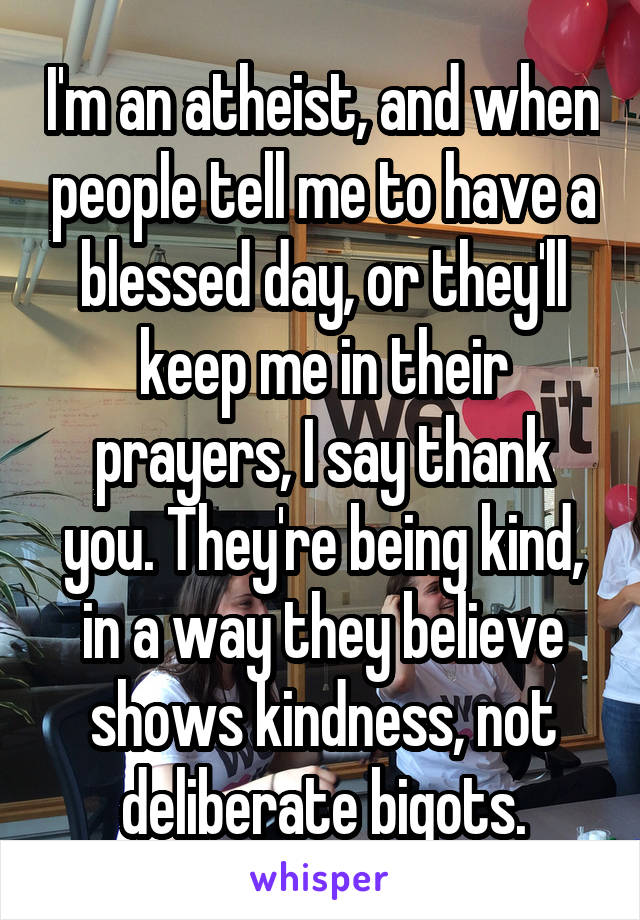 I'm an atheist, and when people tell me to have a blessed day, or they'll keep me in their prayers, I say thank you. They're being kind, in a way they believe shows kindness, not deliberate bigots.