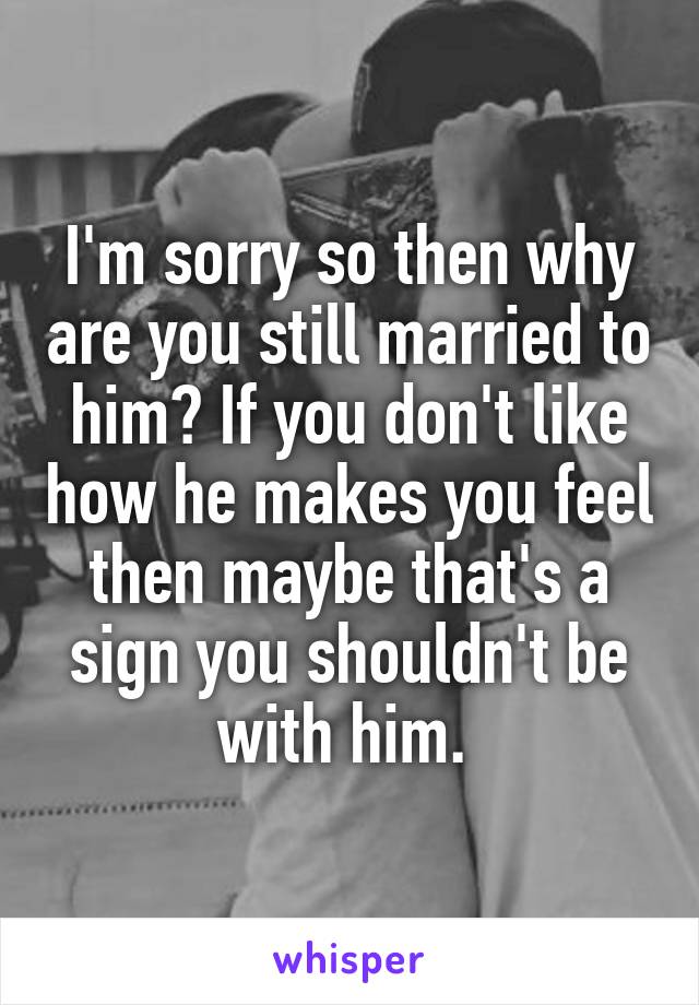 I'm sorry so then why are you still married to him? If you don't like how he makes you feel then maybe that's a sign you shouldn't be with him. 