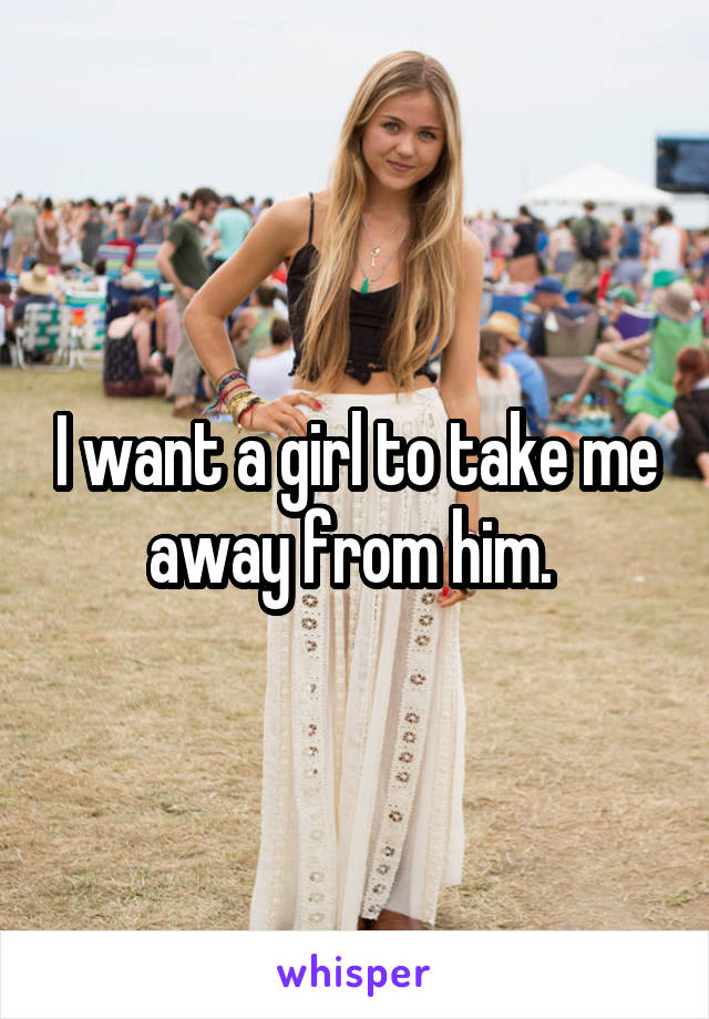 I want a girl to take me away from him. 