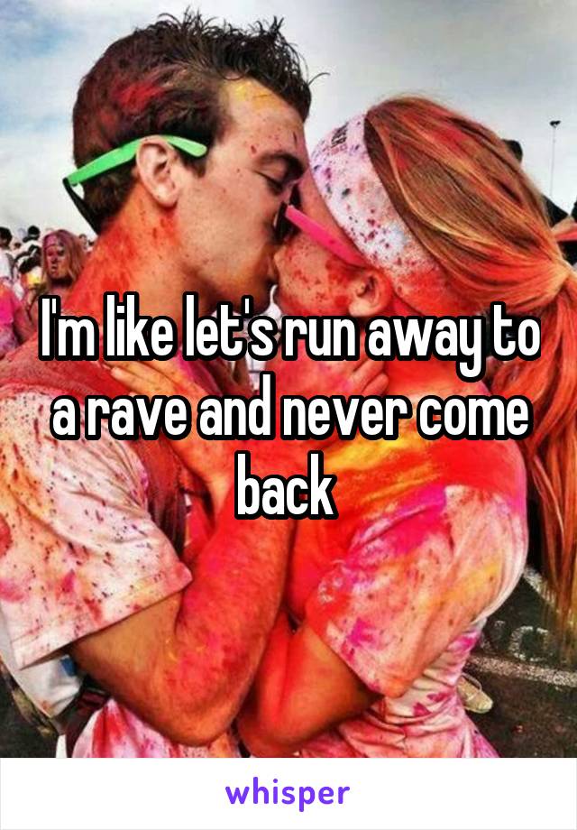 I'm like let's run away to a rave and never come back 