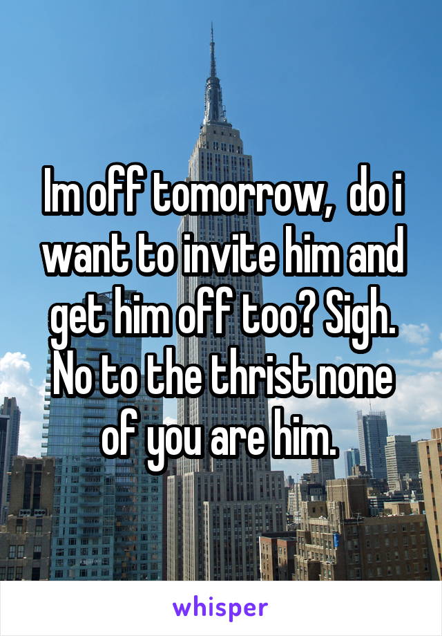 Im off tomorrow,  do i want to invite him and get him off too? Sigh.
No to the thrist none of you are him. 