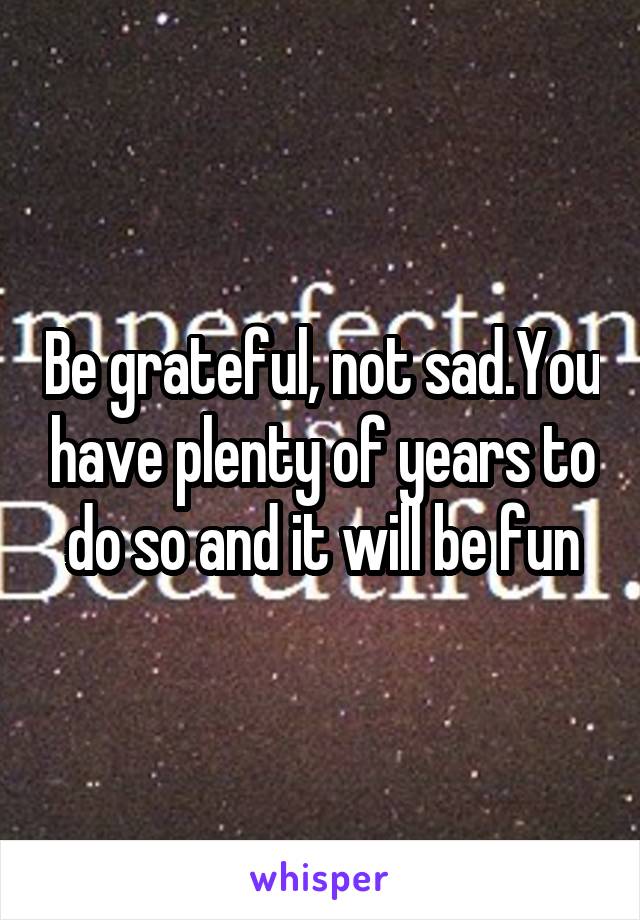 Be grateful, not sad.You have plenty of years to do so and it will be fun
