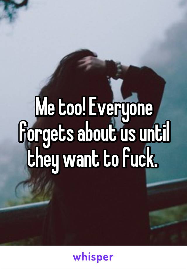 Me too! Everyone forgets about us until they want to fuck. 