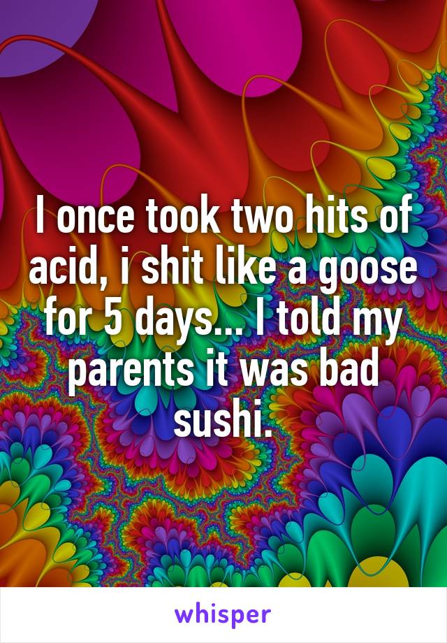 I once took two hits of acid, i shit like a goose for 5 days... I told my parents it was bad sushi.