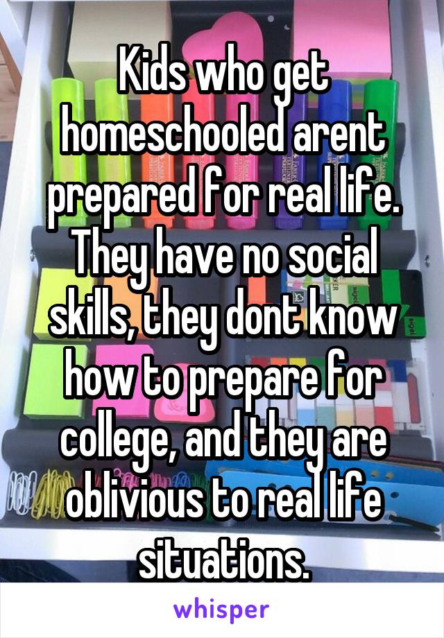 Kids who get homeschooled arent prepared for real life. They have no social skills, they dont know how to prepare for college, and they are oblivious to real life situations.