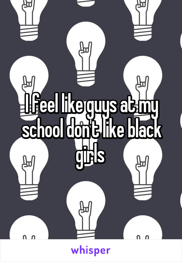 I feel like guys at my school don't like black girls 