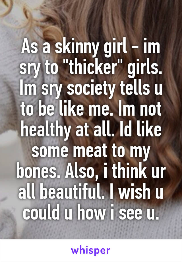 As a skinny girl - im sry to "thicker" girls. Im sry society tells u to be like me. Im not healthy at all. Id like some meat to my bones. Also, i think ur all beautiful. I wish u could u how i see u.