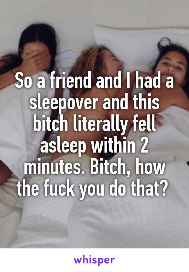 So a friend and I had a sleepover and this bitch literally fell asleep within 2 minutes. Bitch, how the fuck you do that? 