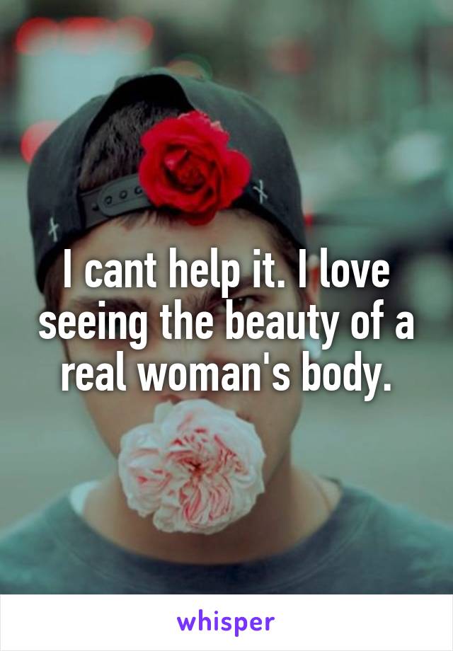 I cant help it. I love seeing the beauty of a real woman's body.