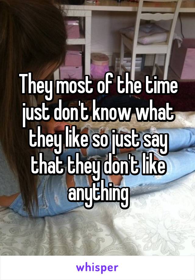 They most of the time just don't know what they like so just say that they don't like anything