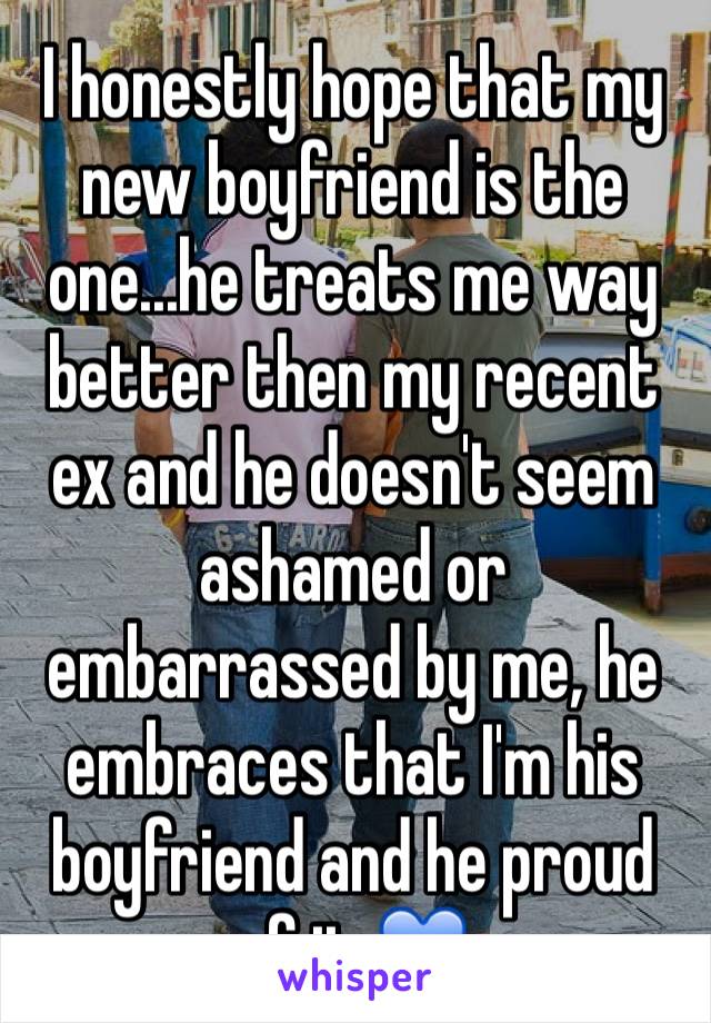 I honestly hope that my new boyfriend is the one...he treats me way better then my recent ex and he doesn't seem ashamed or embarrassed by me, he embraces that I'm his boyfriend and he proud of it 💙