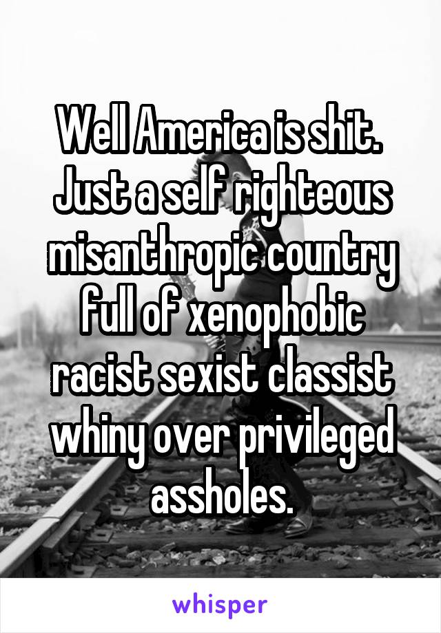 Well America is shit.  Just a self righteous misanthropic country full of xenophobic racist sexist classist whiny over privileged assholes.
