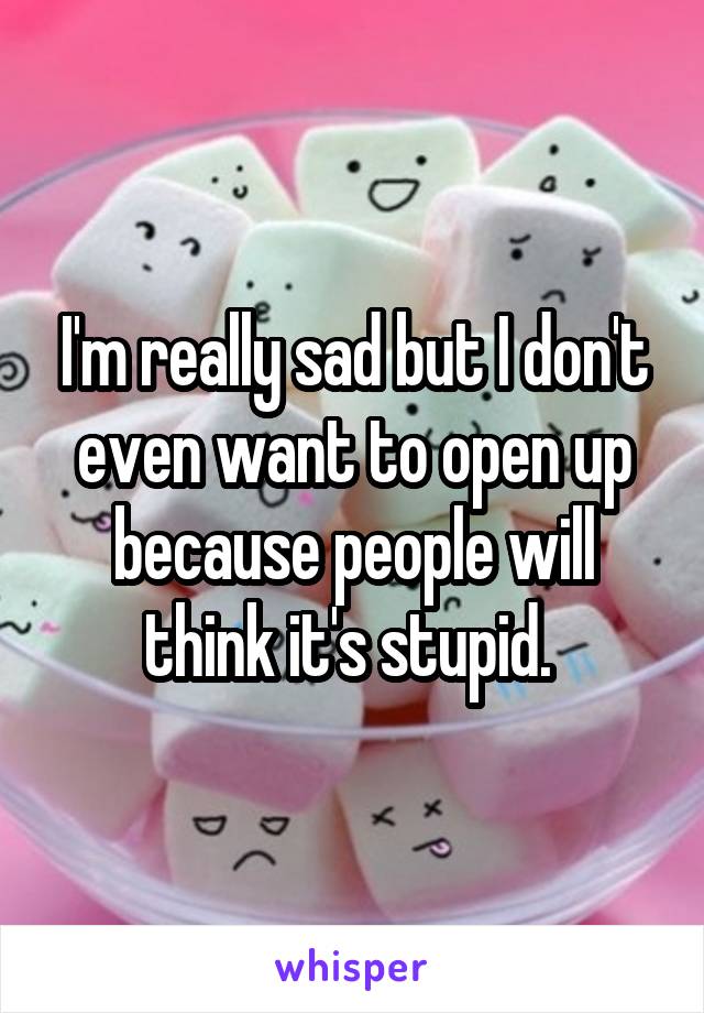 I'm really sad but I don't even want to open up because people will think it's stupid. 