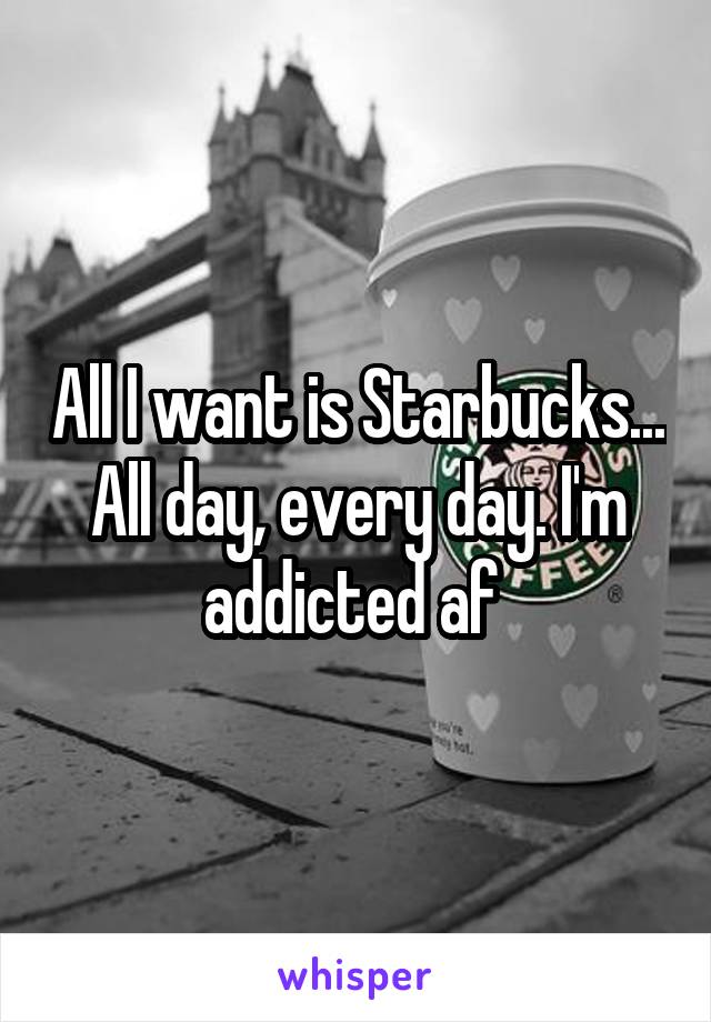 All I want is Starbucks... All day, every day. I'm addicted af 