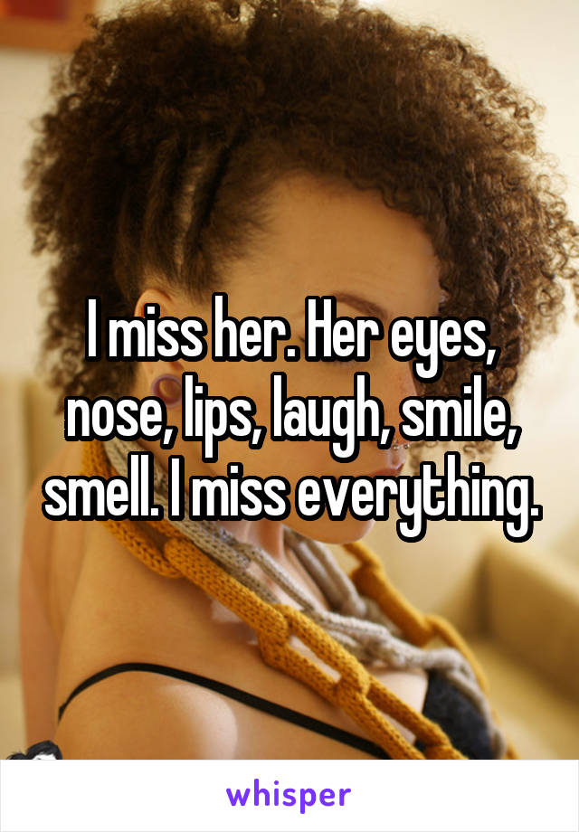 I miss her. Her eyes, nose, lips, laugh, smile, smell. I miss everything.