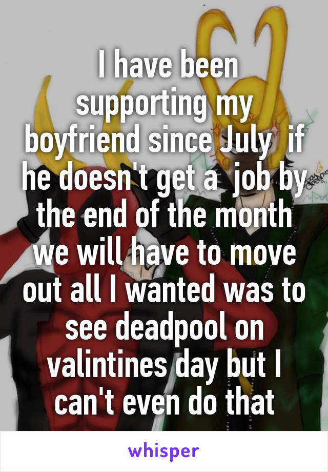  I have been supporting my boyfriend since July  if he doesn't get a  job by the end of the month we will have to move out all I wanted was to see deadpool on valintines day but I can't even do that