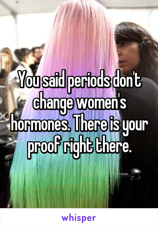 You said periods don't change women's hormones. There is your proof right there.