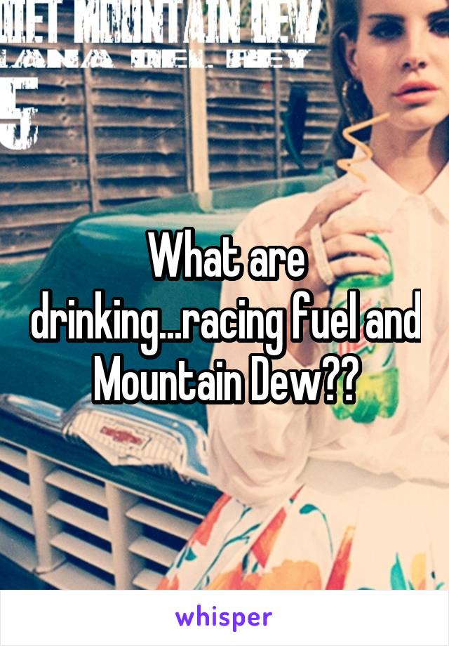 What are drinking...racing fuel and Mountain Dew??