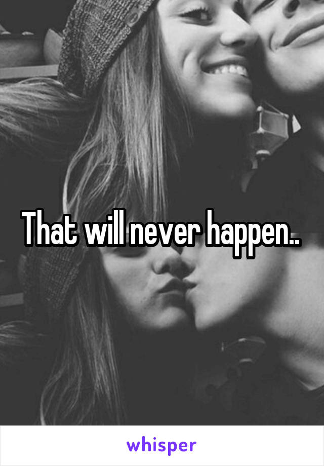 That will never happen.. 