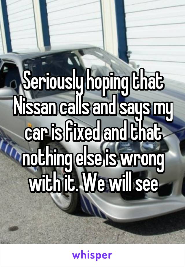 Seriously hoping that Nissan calls and says my car is fixed and that nothing else is wrong with it. We will see