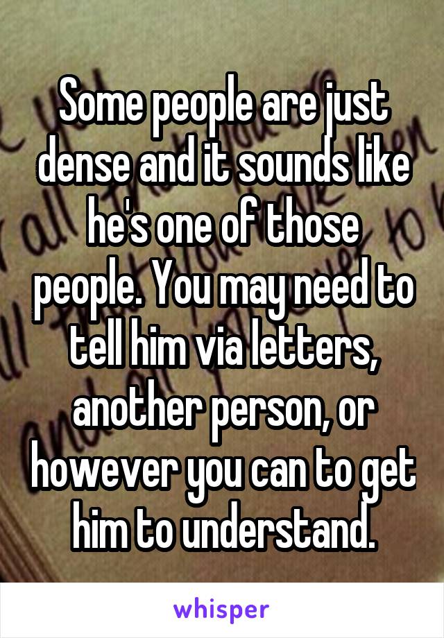 Some people are just dense and it sounds like he's one of those people. You may need to tell him via letters, another person, or however you can to get him to understand.