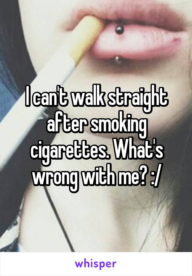 I can't walk straight after smoking cigarettes. What's wrong with me? :/