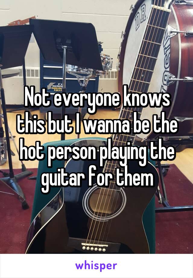 Not everyone knows this but I wanna be the hot person playing the guitar for them