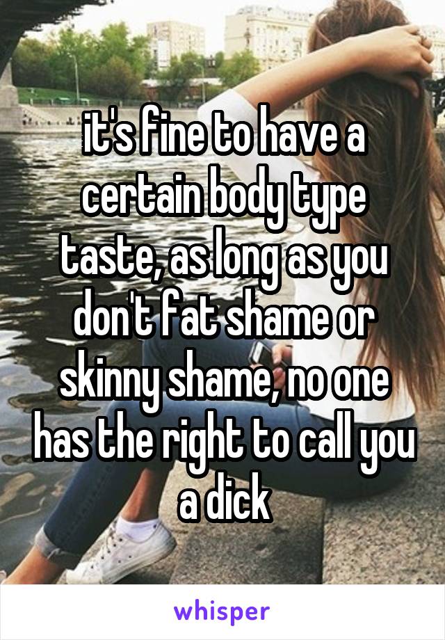 it's fine to have a certain body type taste, as long as you don't fat shame or skinny shame, no one has the right to call you a dick