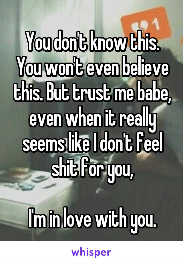 You don't know this. You won't even believe this. But trust me babe, even when it really seems like I don't feel shit for you,

I'm in love with you.